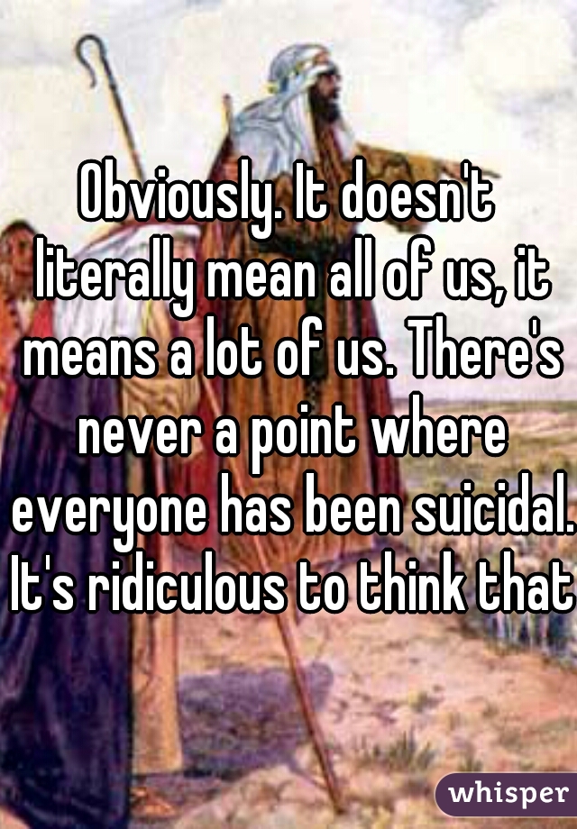 Obviously. It doesn't literally mean all of us, it means a lot of us. There's never a point where everyone has been suicidal. It's ridiculous to think that