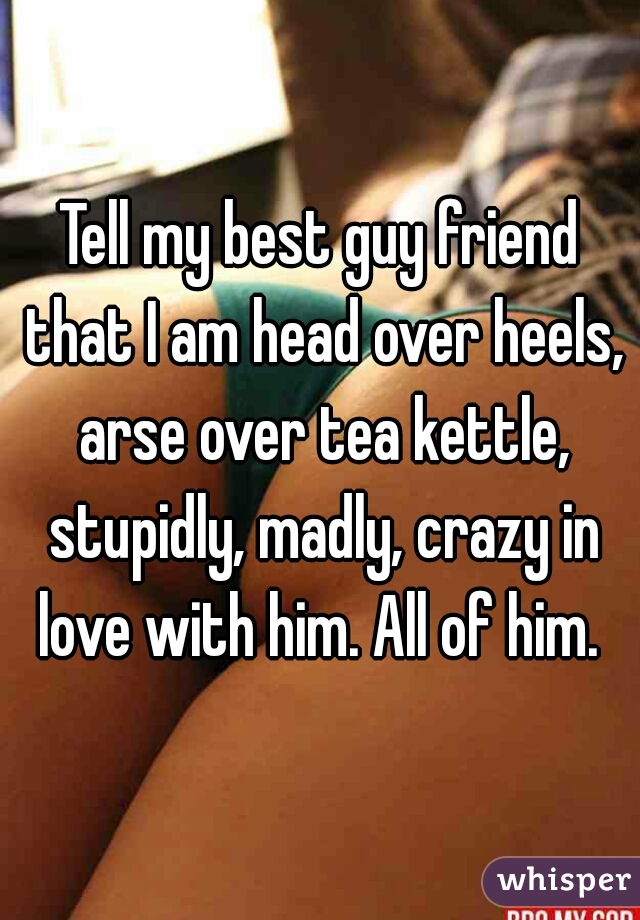 Tell my best guy friend that I am head over heels, arse over tea kettle, stupidly, madly, crazy in love with him. All of him. 