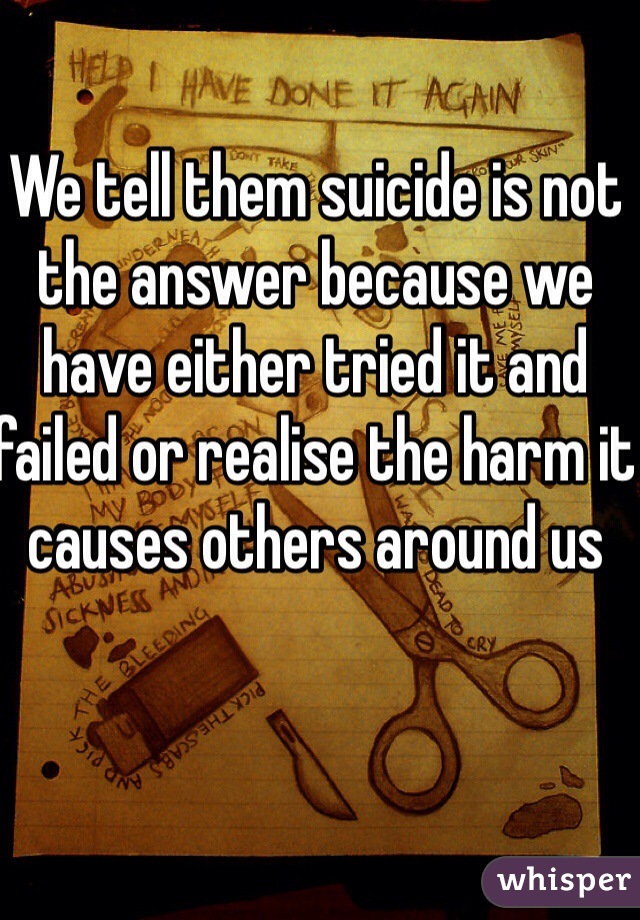 We tell them suicide is not the answer because we have either tried it and failed or realise the harm it causes others around us 