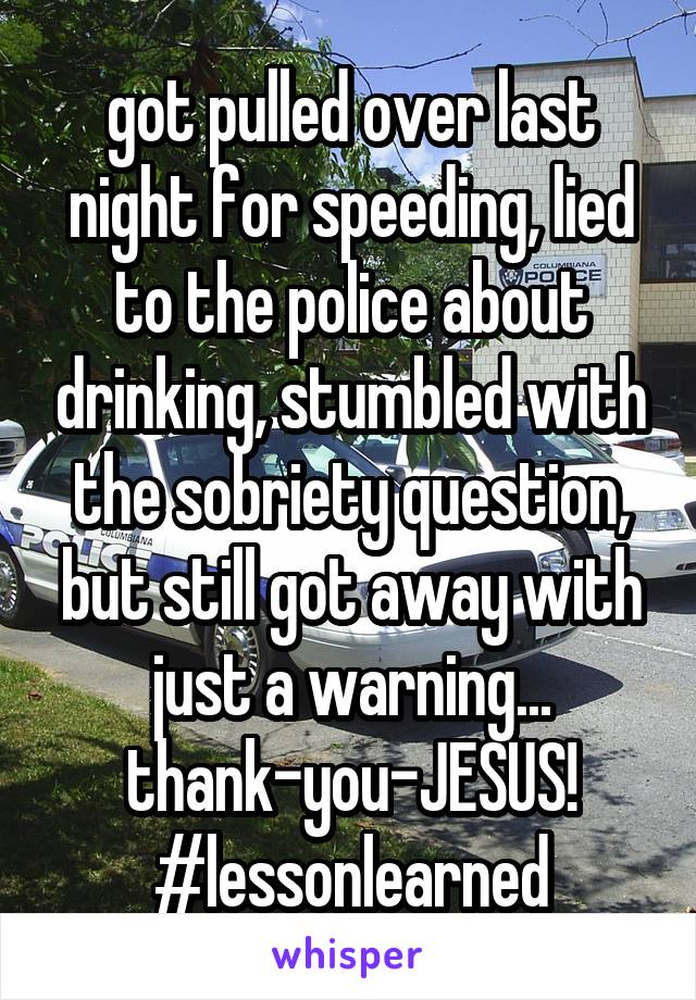 got pulled over last night for speeding, lied to the police about drinking, stumbled with the sobriety question, but still got away with just a warning... thank-you-JESUS! #lessonlearned