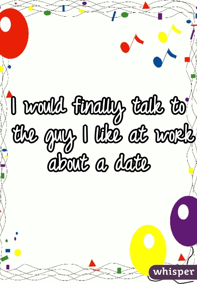 I would finally talk to the guy I like at work about a date 