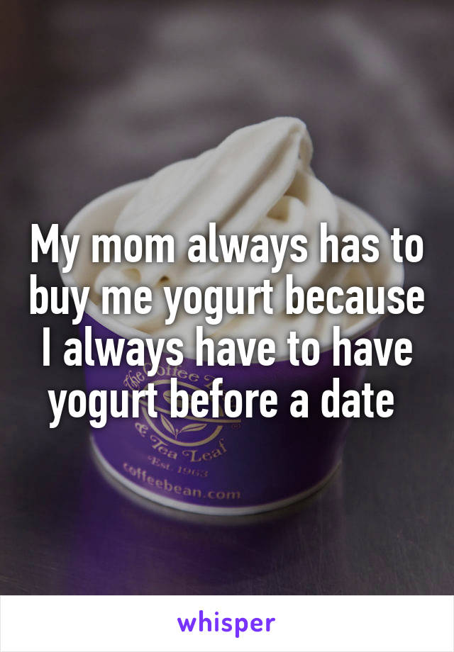My mom always has to buy me yogurt because I always have to have yogurt before a date 