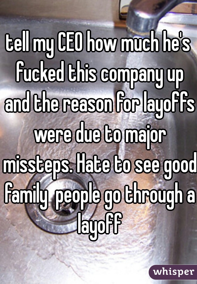 tell my CEO how much he's fucked this company up and the reason for layoffs were due to major missteps. Hate to see good family  people go through a layoff