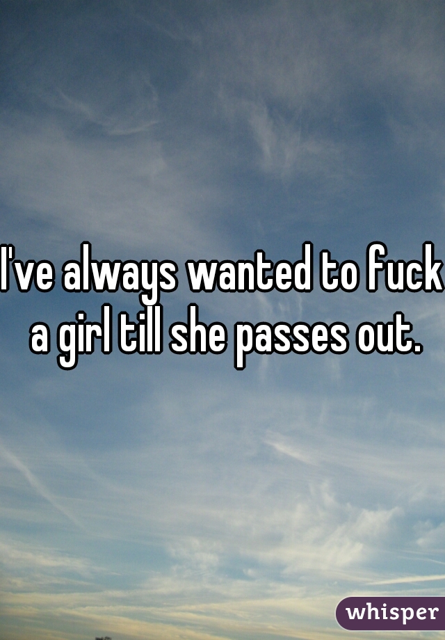 I Ve Always Wanted To Fuck A Girl Till She Passes Out