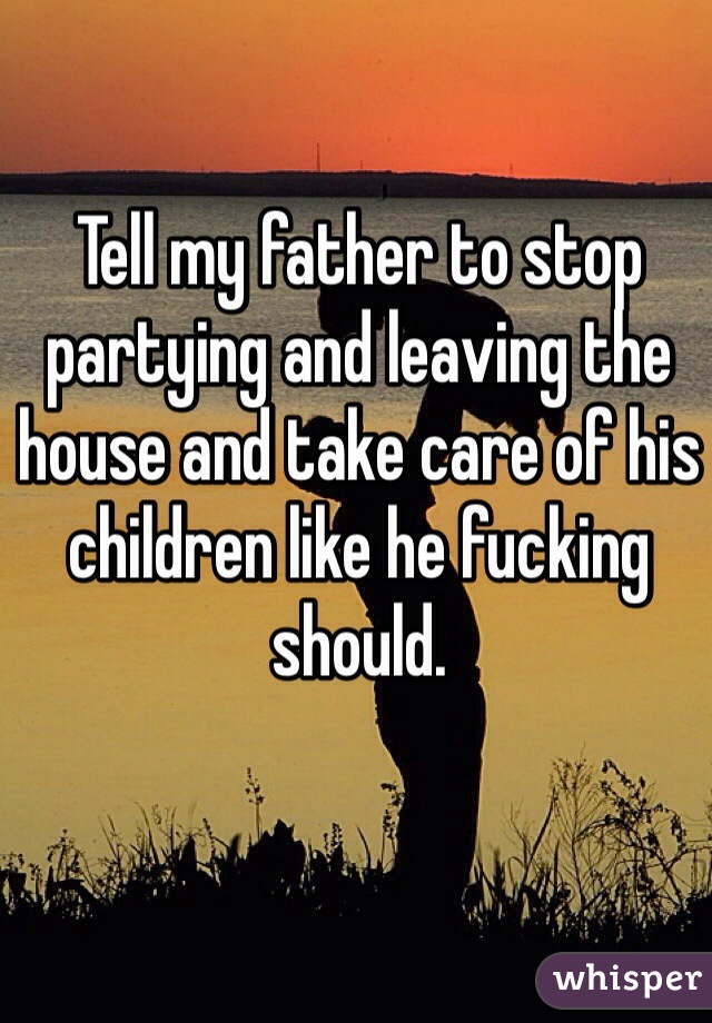 Tell my father to stop partying and leaving the house and take care of his children like he fucking should.