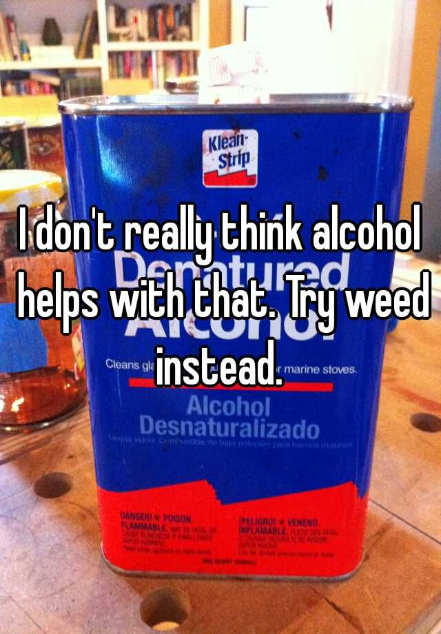 i-don-t-really-think-alcohol-helps-with-that-try-weed-instead