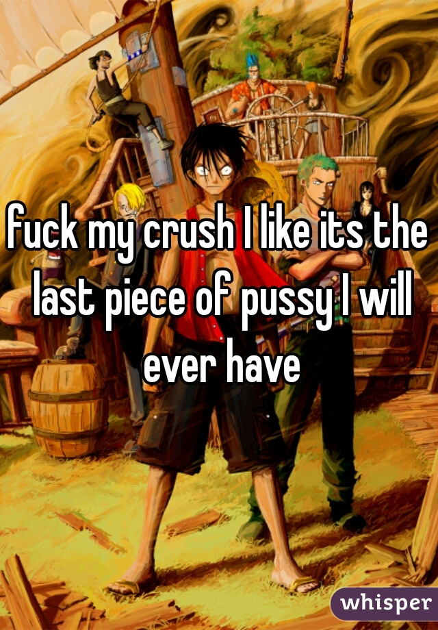 fuck my crush I like its the last piece of pussy I will ever have