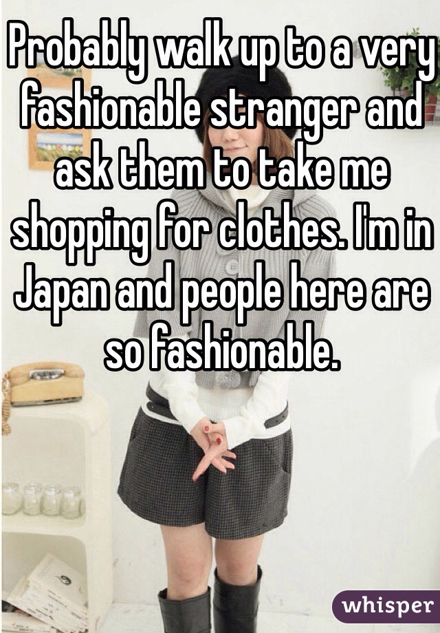 Probably walk up to a very fashionable stranger and ask them to take me shopping for clothes. I'm in Japan and people here are so fashionable. 