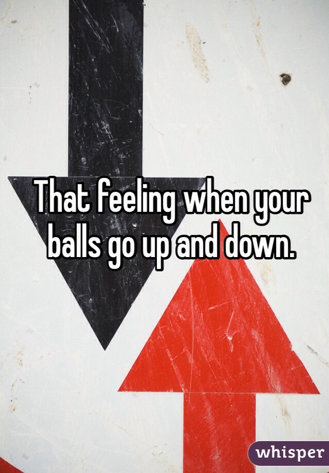 That feeling when your balls go up and down. 