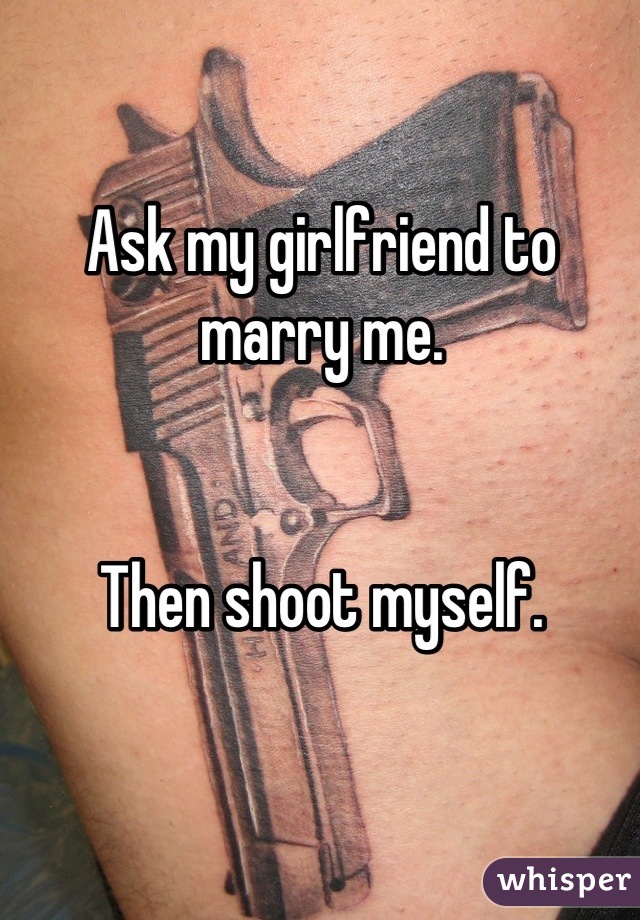 Ask my girlfriend to marry me. 


Then shoot myself.