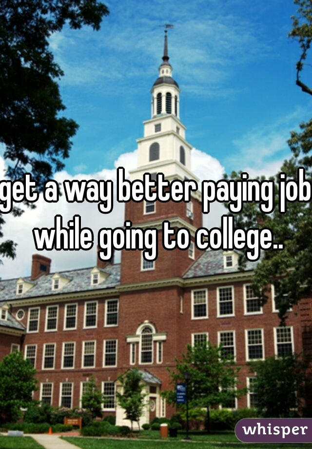 get a way better paying job while going to college..