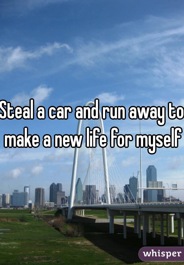 Steal a car and run away to make a new life for myself