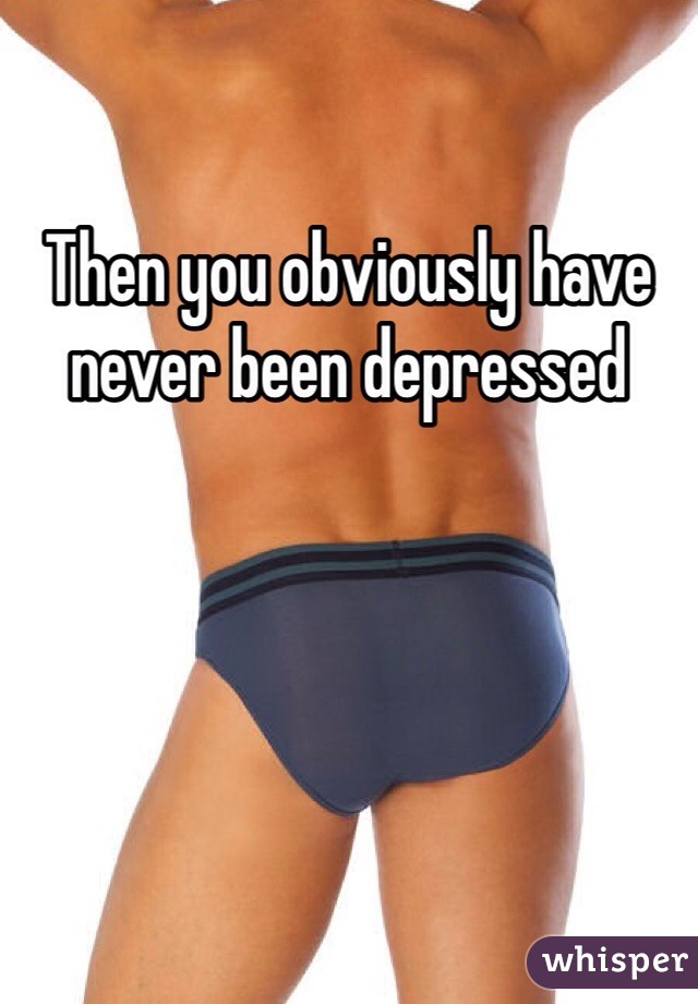 Then you obviously have never been depressed 