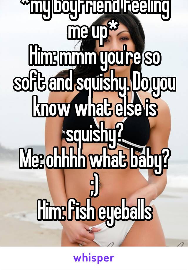 *my boyfriend feeling me up* 
Him: mmm you're so soft and squishy. Do you know what else is squishy?
Me: ohhhh what baby? ;)
Him: fish eyeballs

Moment= ruined XD 