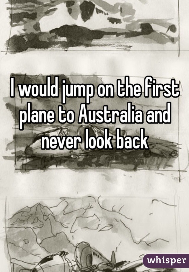 I would jump on the first plane to Australia and never look back 