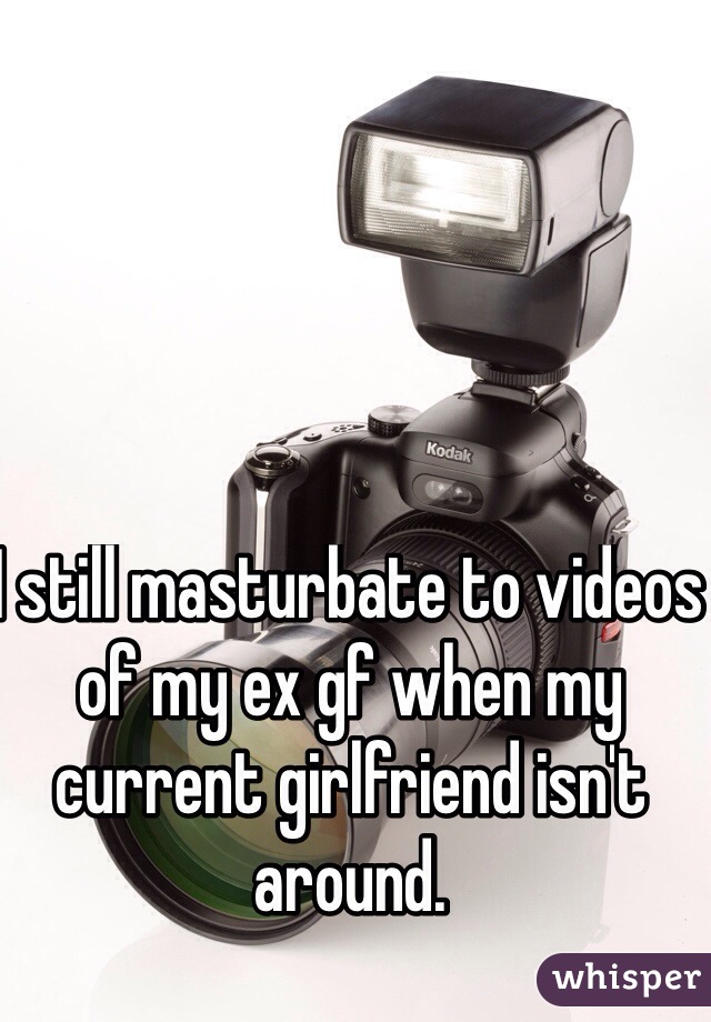 I still masturbate to videos of my ex gf when my current girlfriend isn't around.