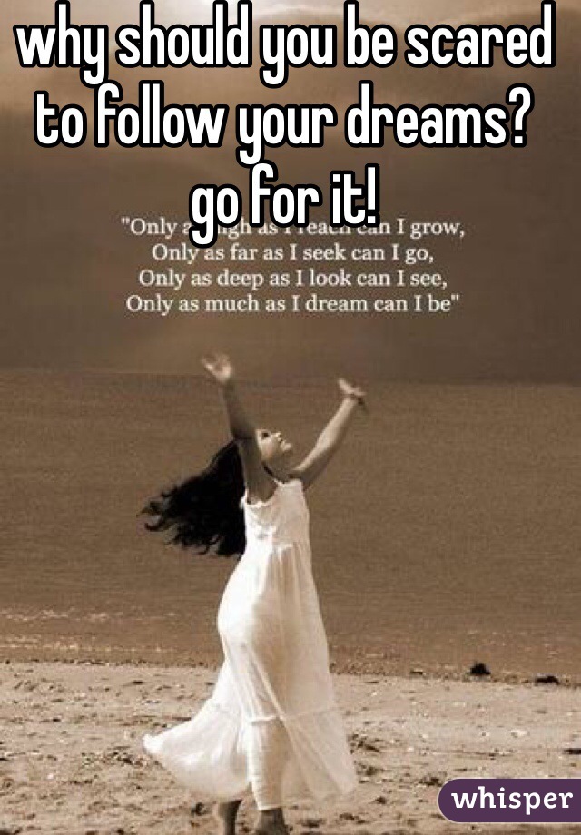 why should you be scared to follow your dreams?  go for it!