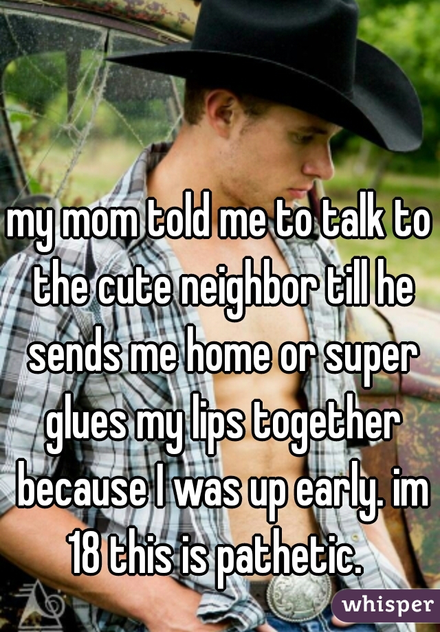 my mom told me to talk to the cute neighbor till he sends me home or super glues my lips together because I was up early. im 18 this is pathetic.  