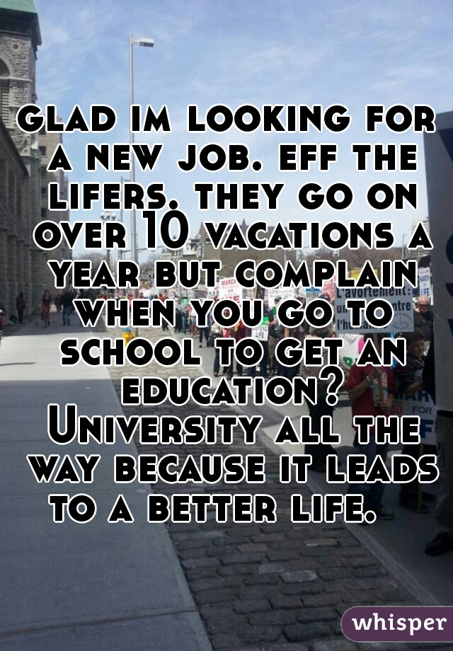 glad im looking for a new job. eff the lifers. they go on over 10 vacations a year but complain when you go to school to get an education? University all the way because it leads to a better life.   