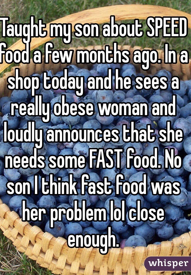 Taught my son about SPEED food a few months ago. In a shop today and he sees a really obese woman and loudly announces that she needs some FAST food. No son I think fast food was her problem lol close enough. 