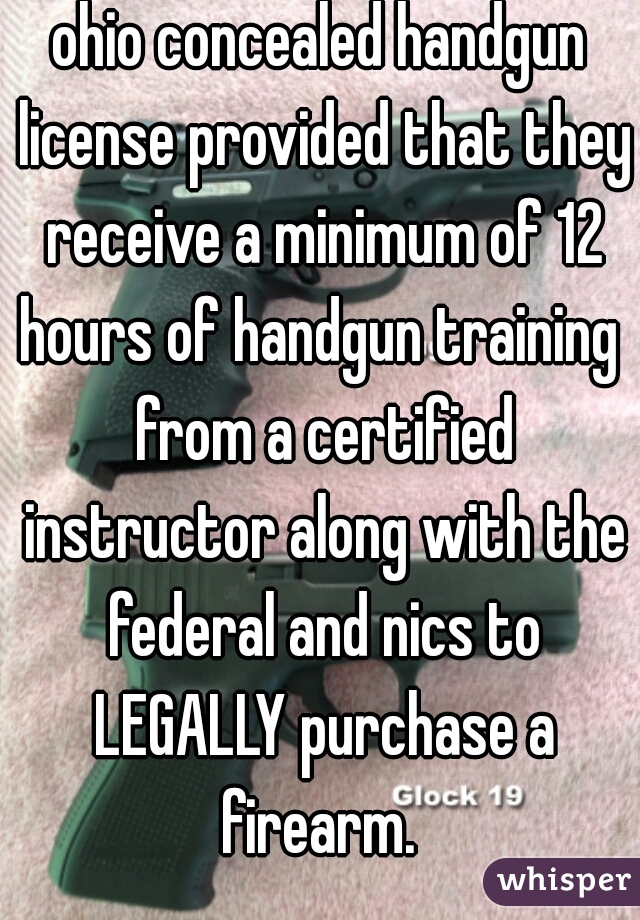 ohio concealed handgun license provided that they receive a minimum of 12 hours of handgun training  from a certified instructor along with the federal and nics to LEGALLY purchase a firearm. 