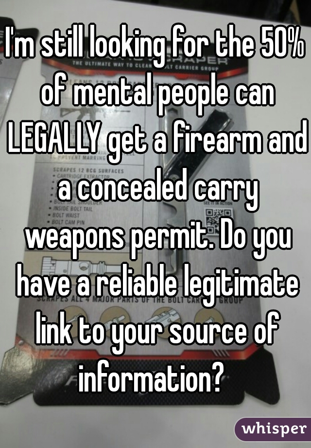 I'm still looking for the 50% of mental people can LEGALLY get a firearm and a concealed carry weapons permit. Do you have a reliable legitimate link to your source of information?  