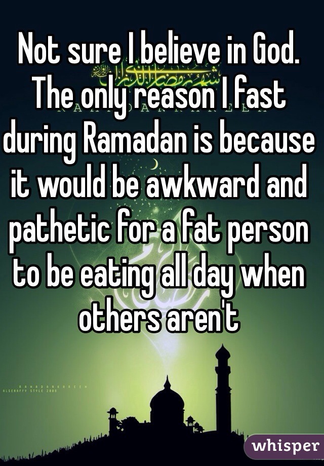 Not sure I believe in God. The only reason I fast during Ramadan is because it would be awkward and pathetic for a fat person to be eating all day when others aren't 