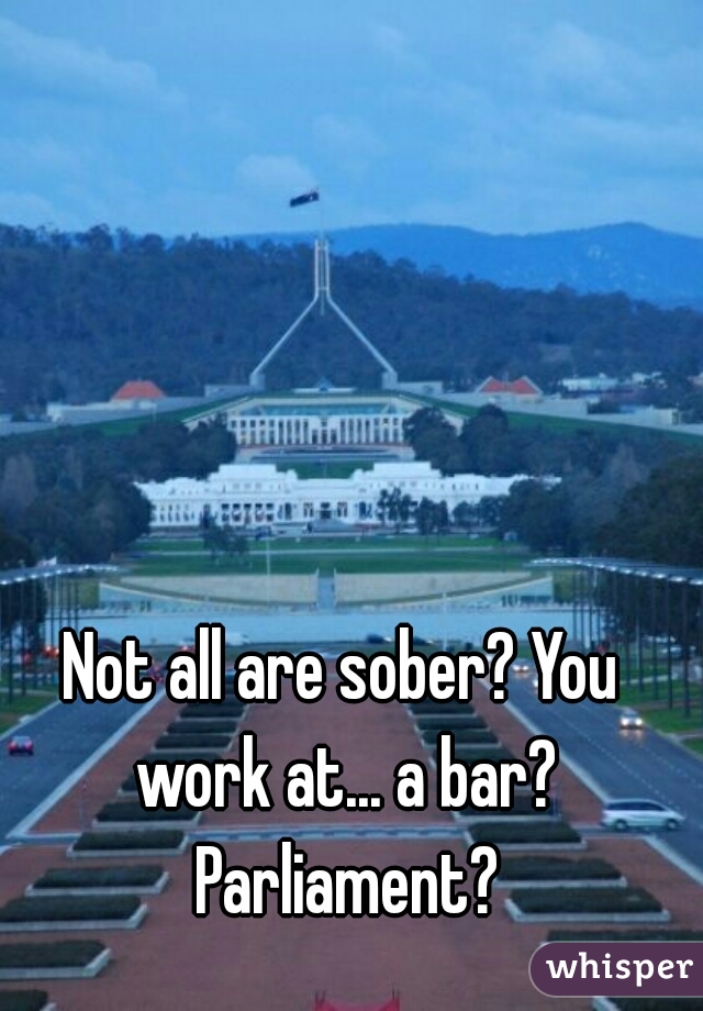 Not all are sober? You work at... a bar? Parliament?