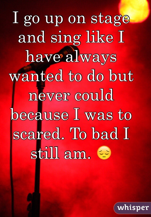 I go up on stage and sing like I have always wanted to do but never could because I was to scared. To bad I still am. 😔