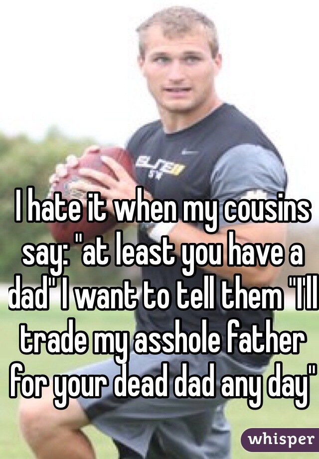 I hate it when my cousins say: "at least you have a dad" I want to tell them "I'll trade my asshole father for your dead dad any day"