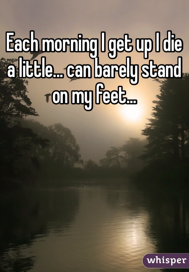 Each morning I get up I die a little... can barely stand on my feet...
