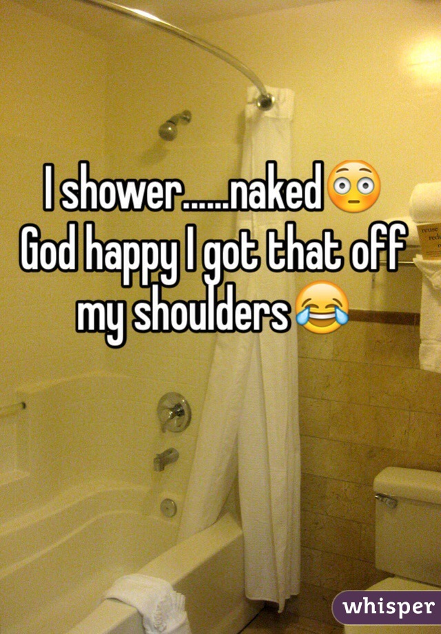 I shower......naked😳
God happy I got that off my shoulders😂