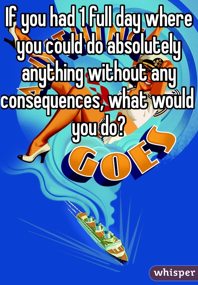 If you had 1 full day where you could do absolutely anything without any consequences, what would you do?