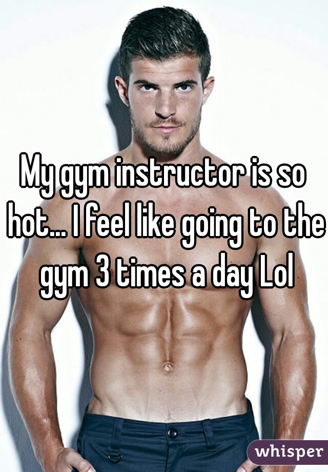 My gym instructor is so hot... I feel like going to the gym 3 times a day Lol