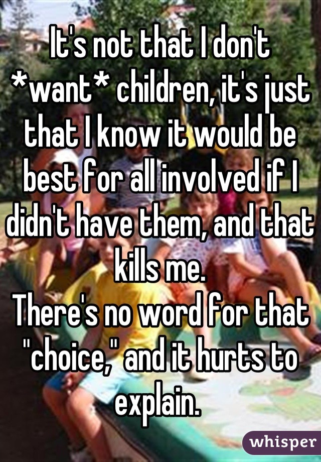 It's not that I don't *want* children, it's just that I know it would be best for all involved if I didn't have them, and that kills me. 
There's no word for that "choice," and it hurts to explain. 