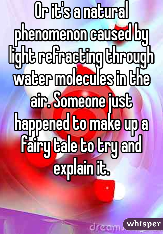 Or it's a natural phenomenon caused by light refracting through water molecules in the air. Someone just happened to make up a fairy tale to try and explain it.
