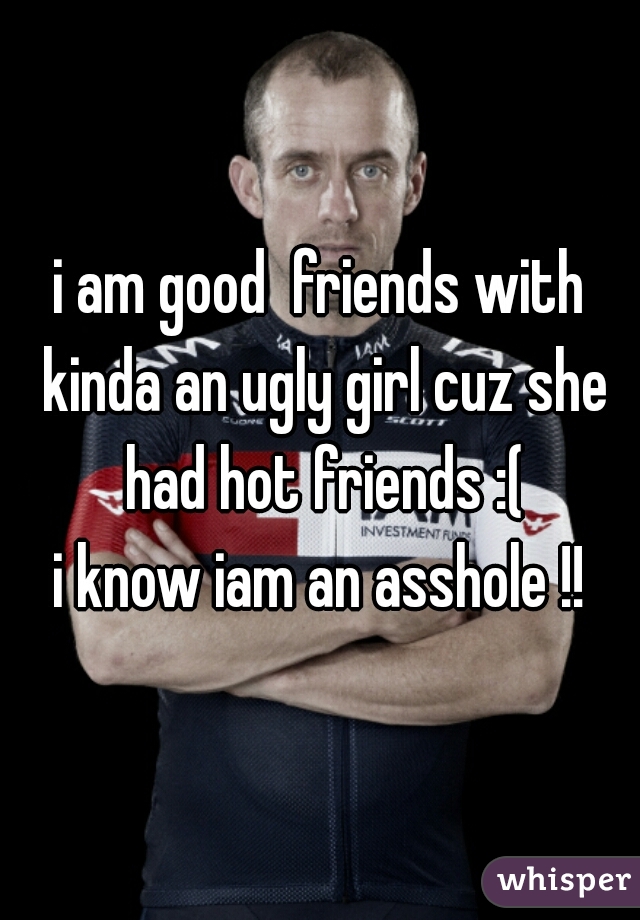 i am good  friends with kinda an ugly girl cuz she had hot friends :(
i know iam an asshole !!