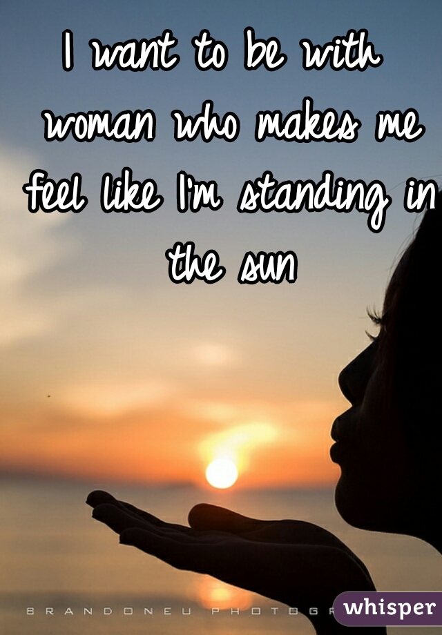 I want to be with woman who makes me feel like I'm standing in the sun