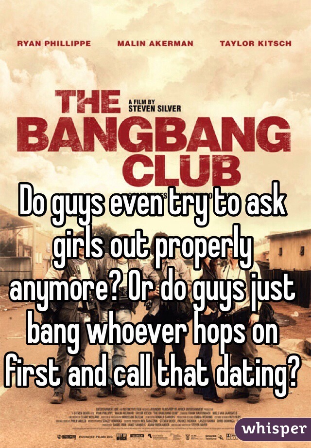 Do guys even try to ask girls out properly anymore? Or do guys just bang whoever hops on first and call that dating?