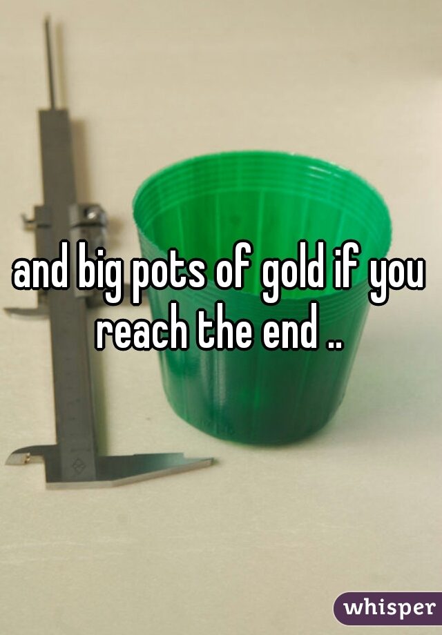 and big pots of gold if you reach the end .. 