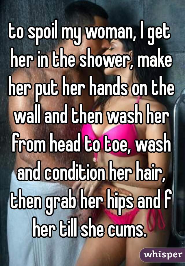 to spoil my woman, I get her in the shower, make her put her hands on the wall and then wash her from head to toe, wash and condition her hair, then grab her hips and f her till she cums. 