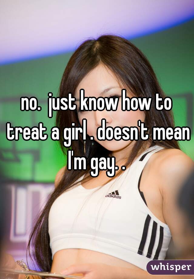 no.  just know how to treat a girl . doesn't mean I'm gay. . 