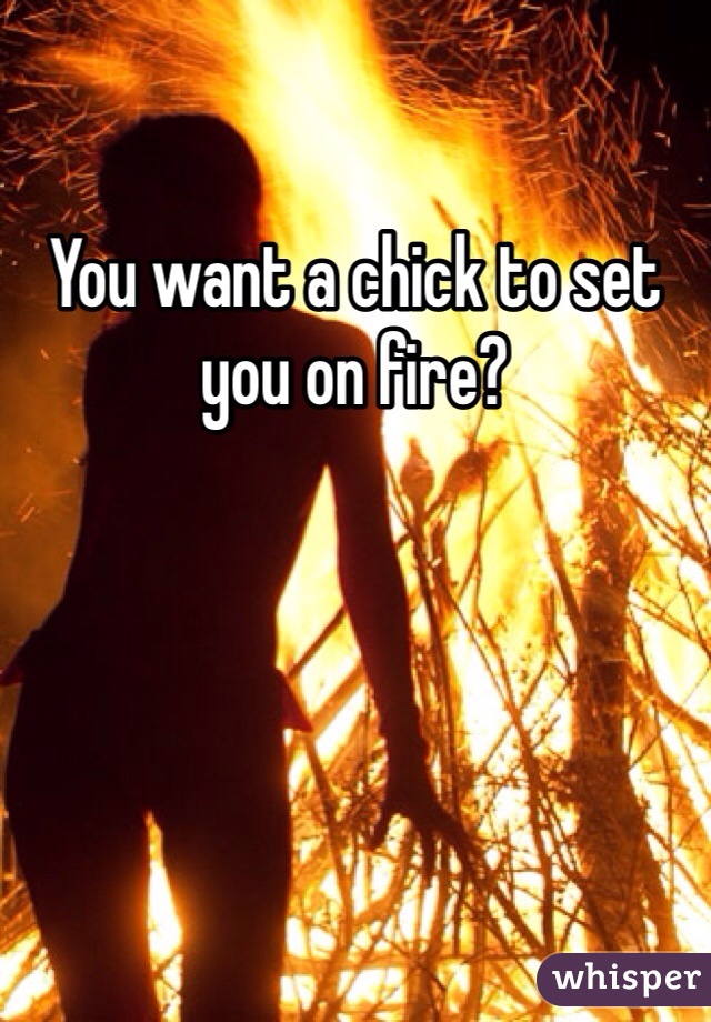 You want a chick to set you on fire?