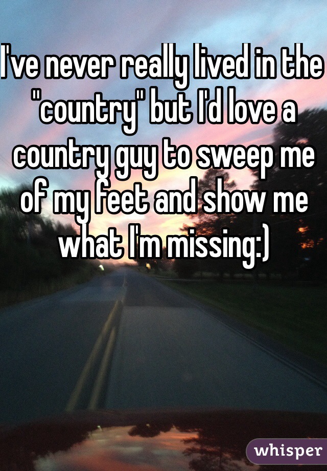 I've never really lived in the "country" but I'd love a country guy to sweep me of my feet and show me what I'm missing:)