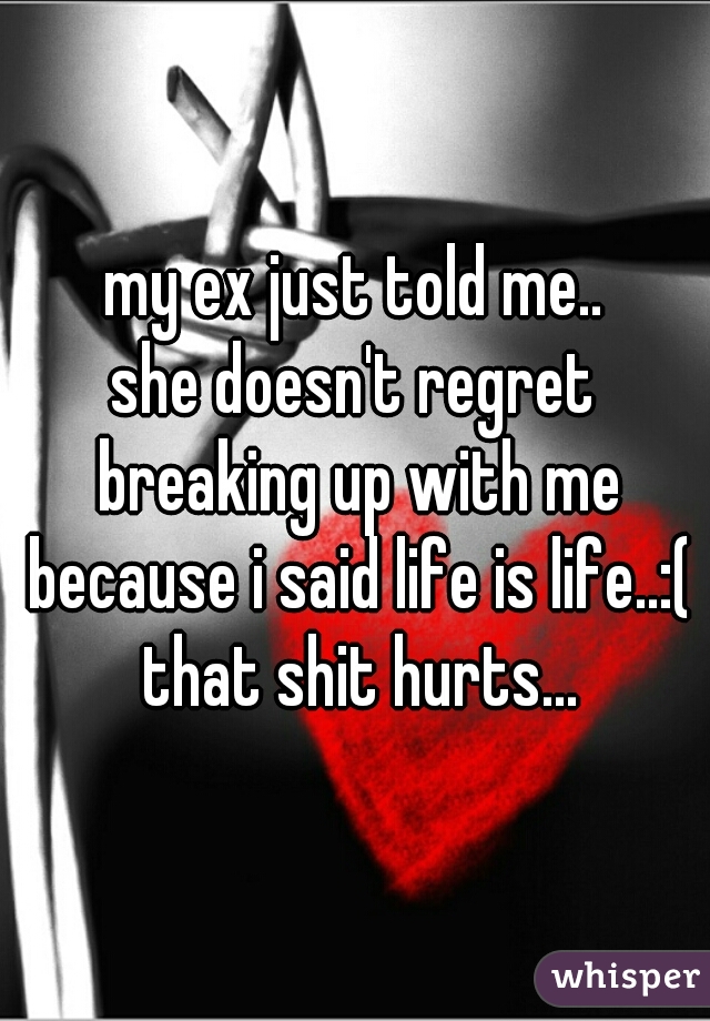 my ex just told me..
she doesn't regret breaking up with me because i said life is life..:( that shit hurts...
