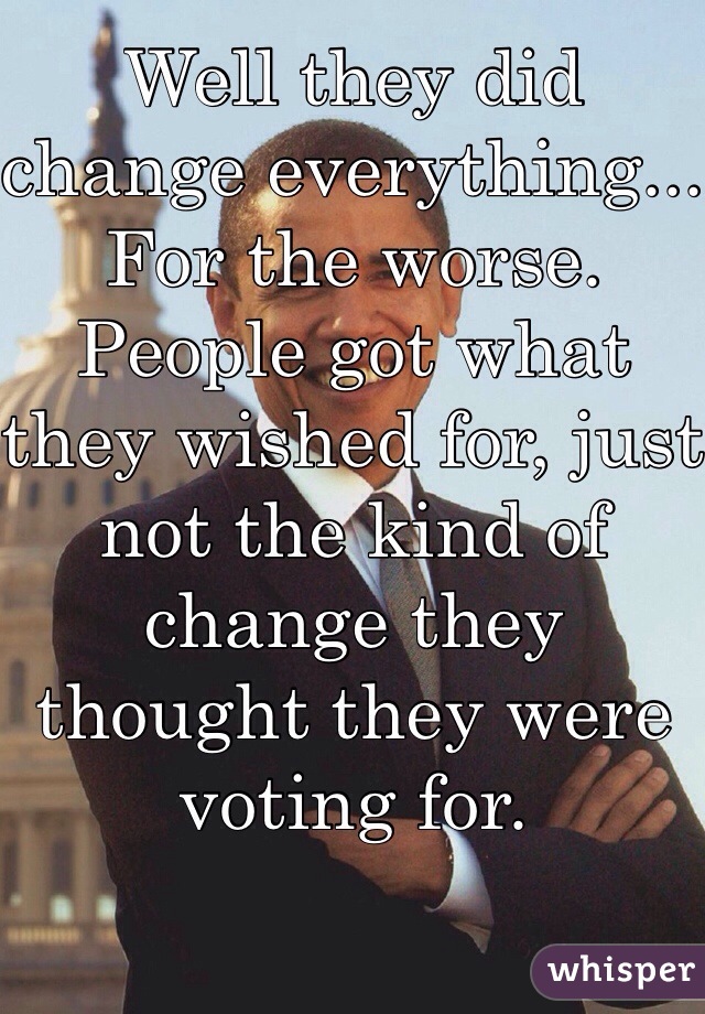 Well they did change everything... For the worse. People got what they wished for, just not the kind of change they thought they were voting for. 