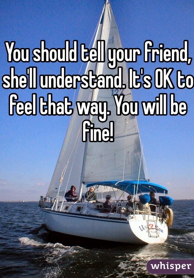 You should tell your friend, she'll understand. It's OK to feel that way. You will be fine! 