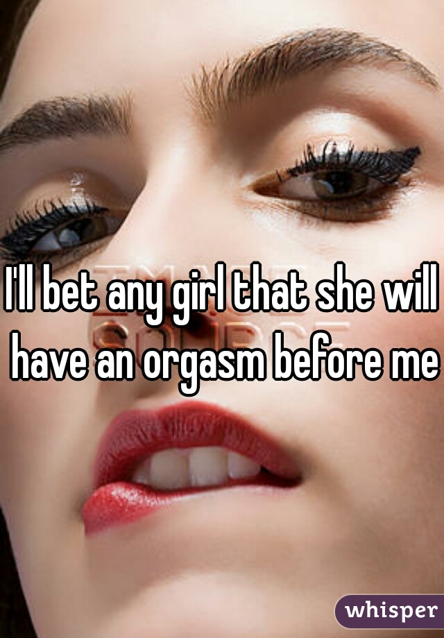 I'll bet any girl that she will have an orgasm before me 