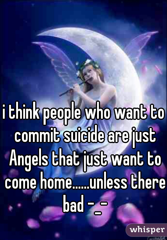i think people who want to commit suicide are just Angels that just want to come home......unless there bad -_-