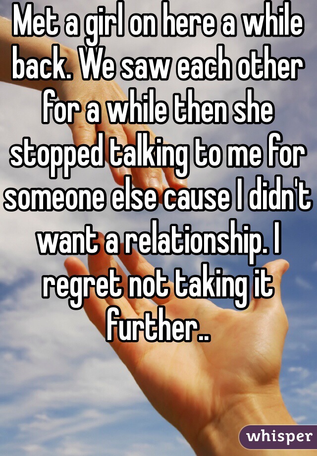 Met a girl on here a while back. We saw each other for a while then she stopped talking to me for someone else cause I didn't want a relationship. I regret not taking it further..